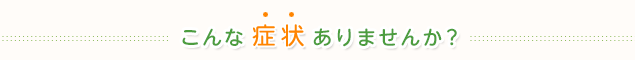 こんな症状じゃありませんか?